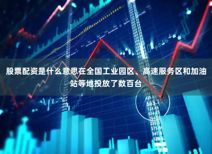 股票配资是什么意思在全国工业园区、高速服务区和加油站等地投放了数百台