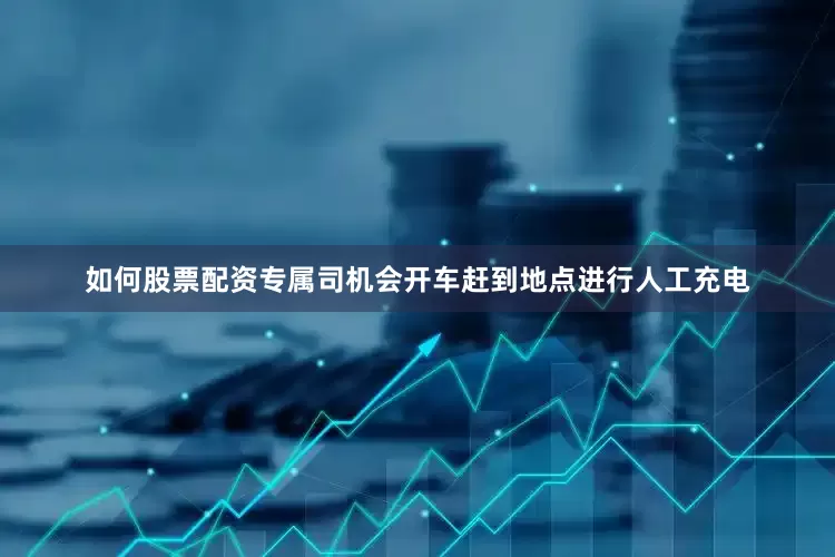 如何股票配资专属司机会开车赶到地点进行人工充电