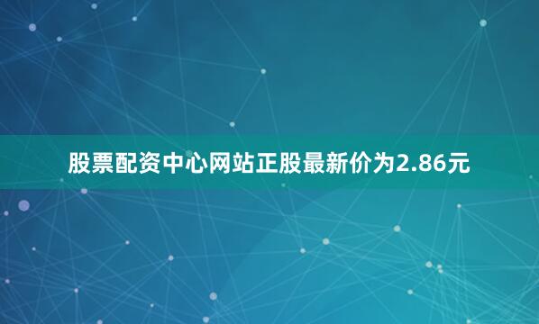 股票配资中心网站正股最新价为2.86元
