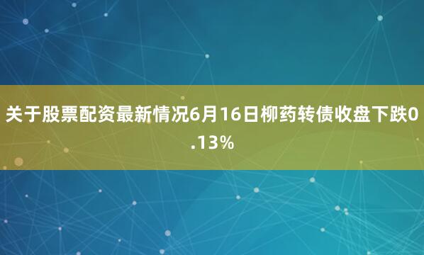 关于股票配资最新情况6月16日柳药转债收盘下跌0.13%