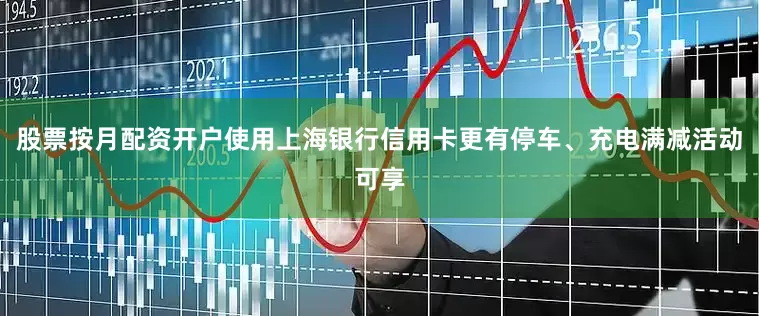 股票按月配资开户使用上海银行信用卡更有停车、充电满减活动可享
