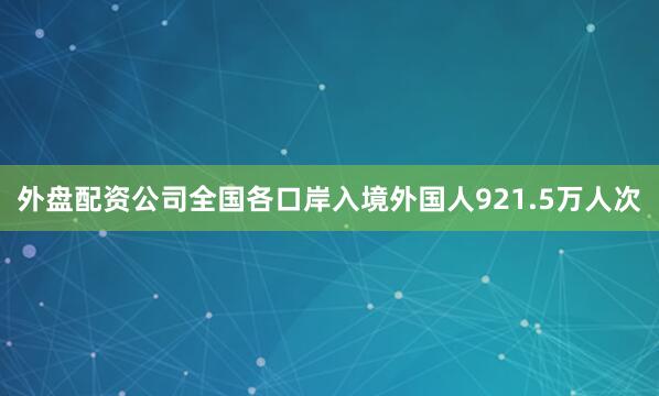 外盘配资公司全国各口岸入境外国人921.5万人次