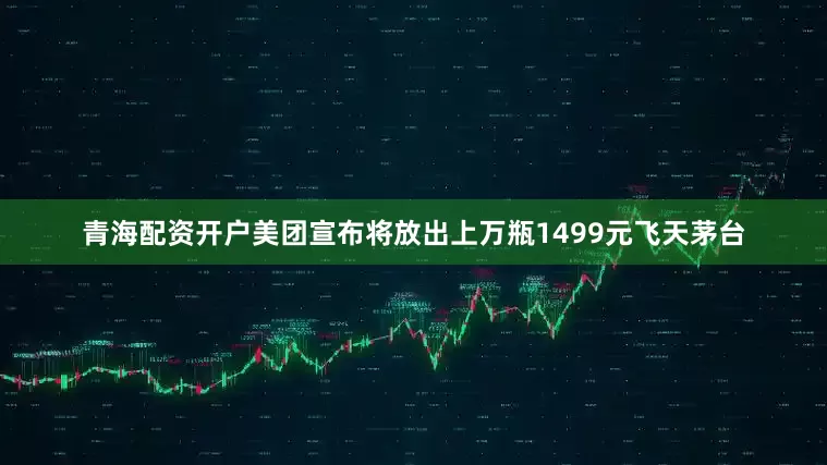 青海配资开户美团宣布将放出上万瓶1499元飞天茅台