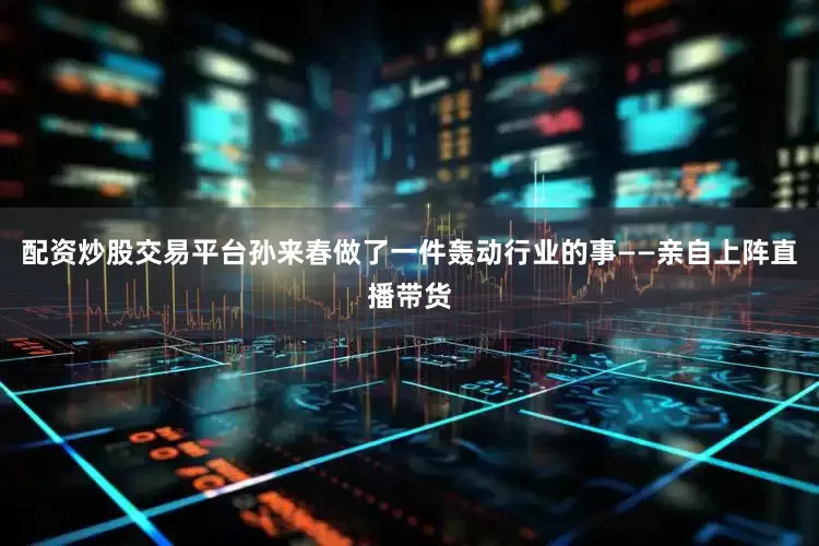 配资炒股交易平台孙来春做了一件轰动行业的事——亲自上阵直播带货
