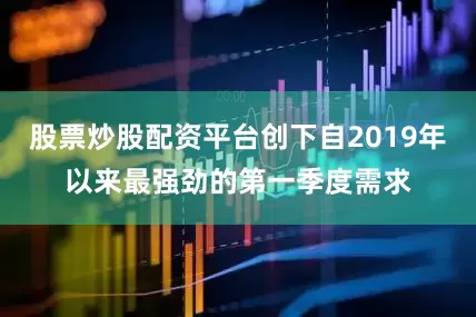股票炒股配资平台创下自2019年以来最强劲的第一季度需求
