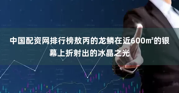 中国配资网排行榜敖丙的龙鳞在近600㎡的银幕上折射出的冰晶之光
