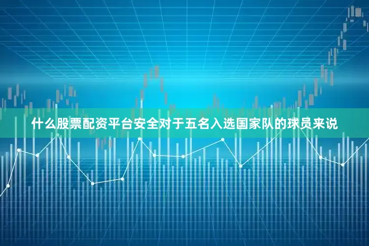 什么股票配资平台安全对于五名入选国家队的球员来说