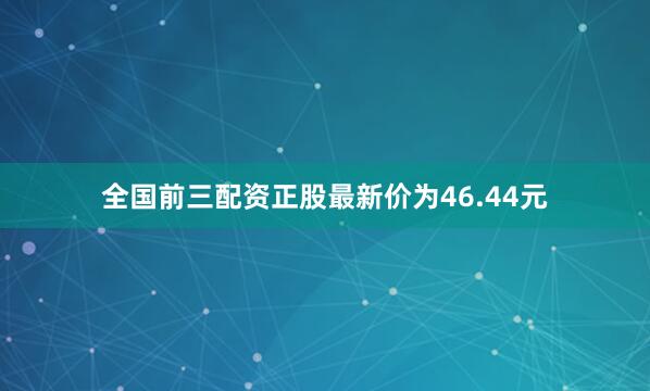 全国前三配资正股最新价为46.44元
