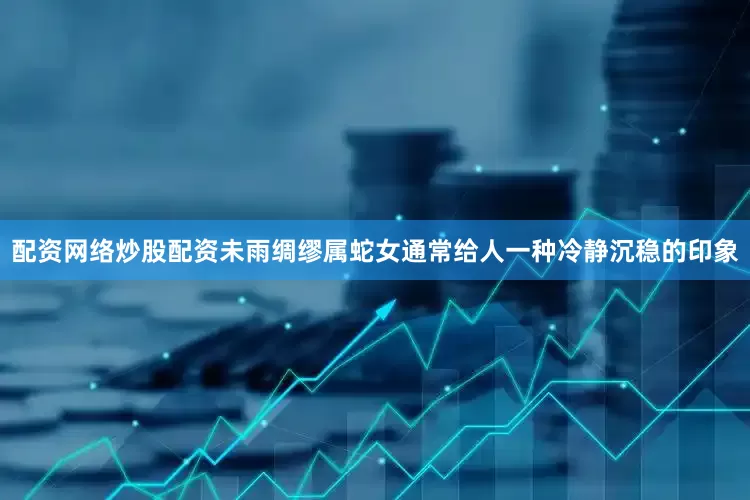 配资网络炒股配资未雨绸缪属蛇女通常给人一种冷静沉稳的印象