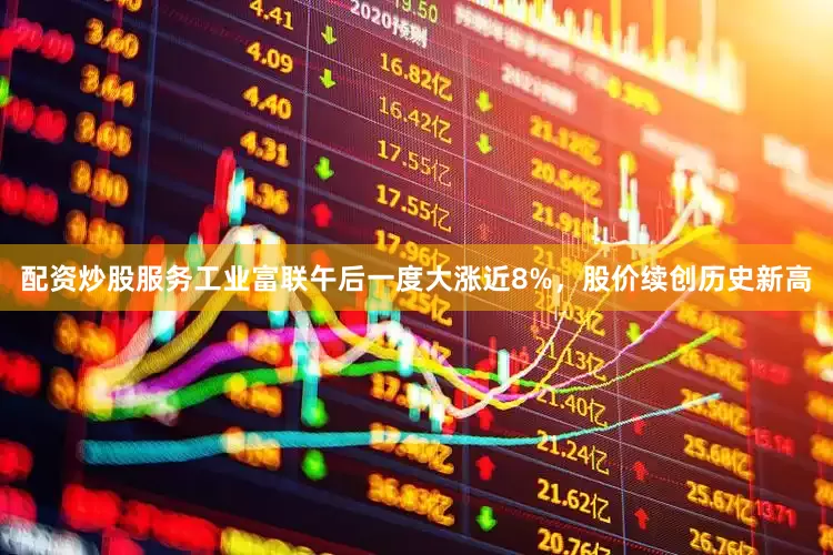 配资炒股服务工业富联午后一度大涨近8%，股价续创历史新高