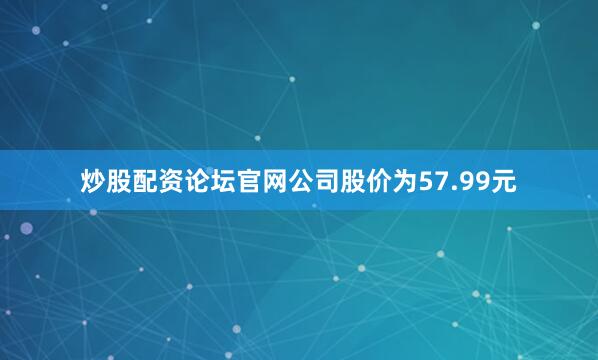 炒股配资论坛官网公司股价为57.99元