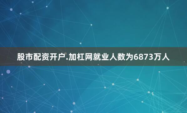 股市配资开户.加杠网就业人数为6873万人