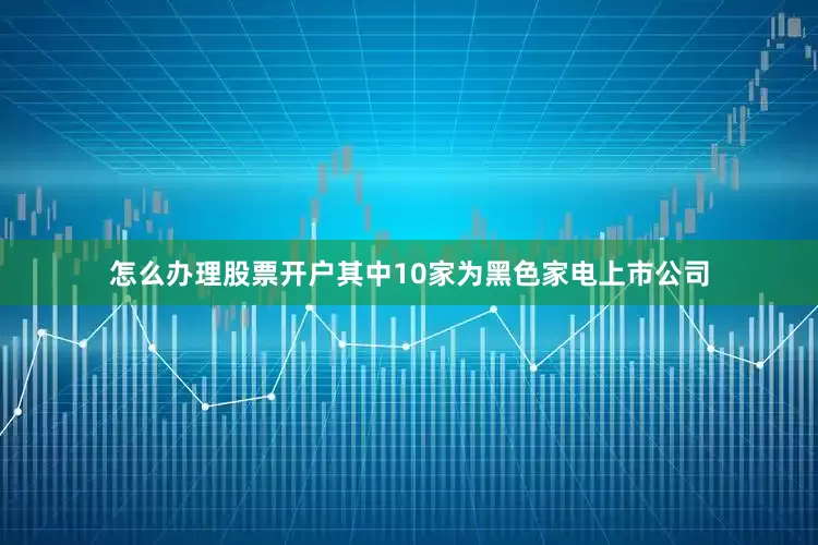 怎么办理股票开户其中10家为黑色家电上市公司