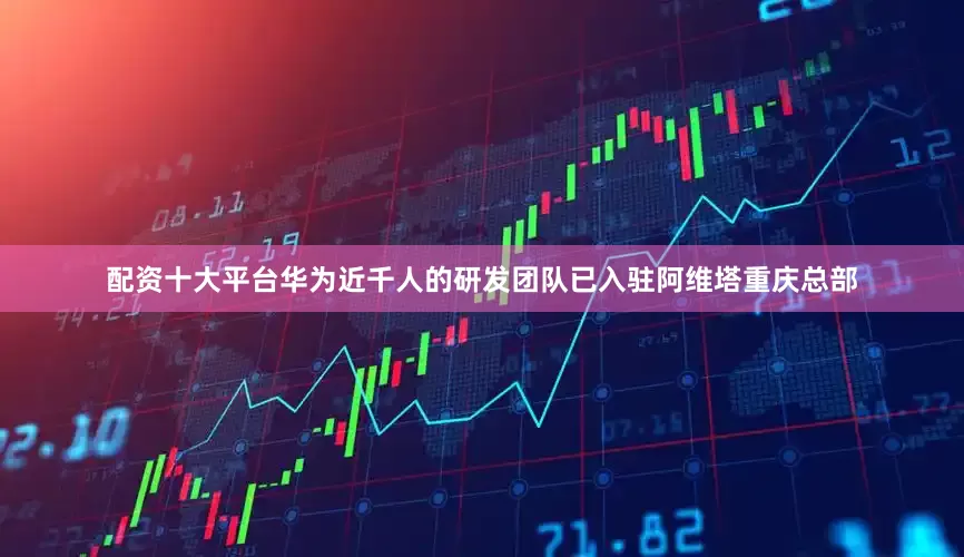 配资十大平台华为近千人的研发团队已入驻阿维塔重庆总部