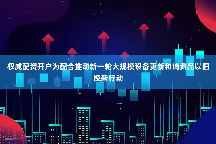 权威配资开户为配合推动新一轮大规模设备更新和消费品以旧换新行动