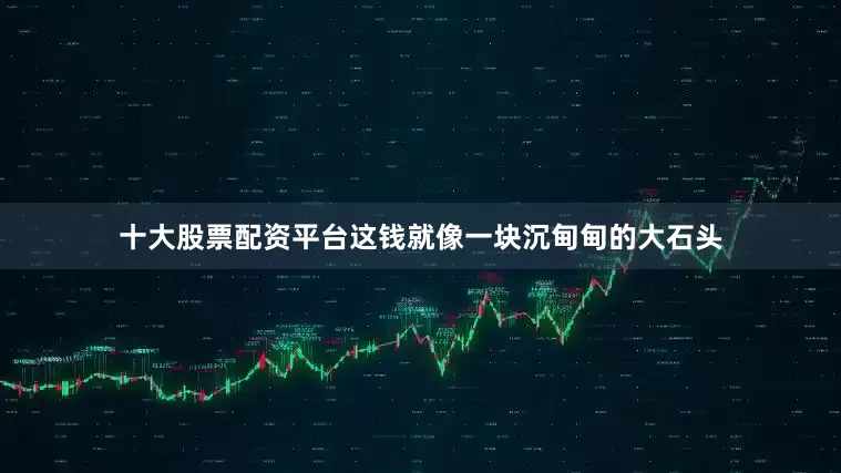 十大股票配资平台这钱就像一块沉甸甸的大石头