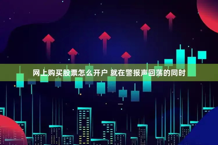 网上购买股票怎么开户 就在警报声回荡的同时
