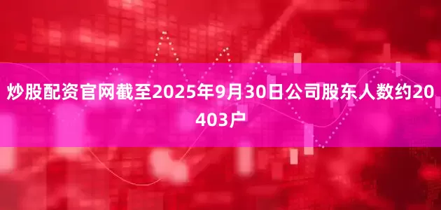 炒股配资官网截至2025年9月30日公司股东人数约20403户