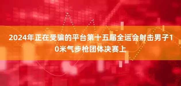 2024年正在受骗的平台第十五届全运会射击男子10米气步枪团体决赛上