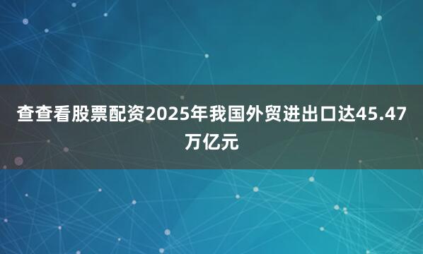 查查看股票配资2025年我国外贸进出口达45.47万亿元