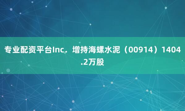 专业配资平台Inc.增持海螺水泥(00914)1404.2万股